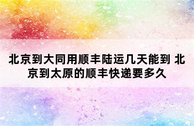 北京到大同用顺丰陆运几天能到 北京到太原的顺丰快递要多久